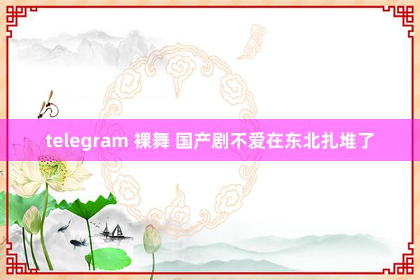 telegram 裸舞 国产剧不爱在东北扎堆了