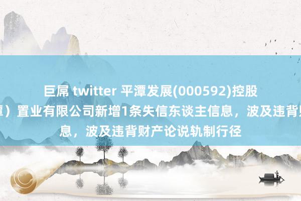 巨屌 twitter 平潭发展(000592)控股的中福海峡（平潭）置业有限公司新增1条失信东谈主信息，波及违背财产论说轨制行径