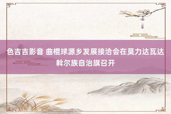 色吉吉影音 曲棍球源乡发展接洽会在莫力达瓦达斡尔族自治旗召开