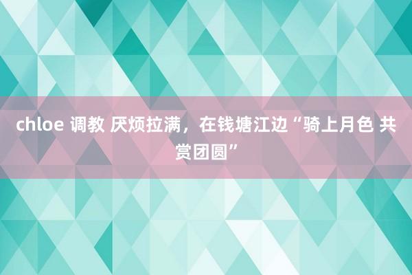 chloe 调教 厌烦拉满，在钱塘江边“骑上月色 共赏团圆”