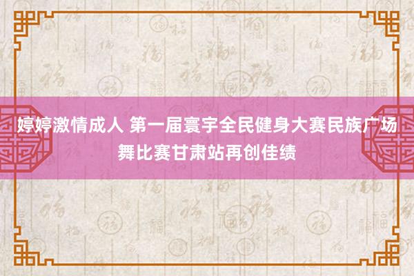 婷婷激情成人 第一届寰宇全民健身大赛民族广场舞比赛甘肃站再创佳绩