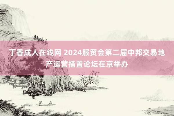 丁香成人在线网 2024服贸会第二届中邦交易地产运营措置论坛在京举办