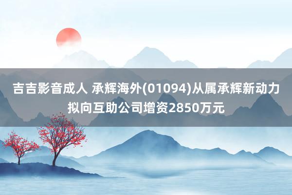 吉吉影音成人 承辉海外(01094)从属承辉新动力拟向互助公司增资2850万元