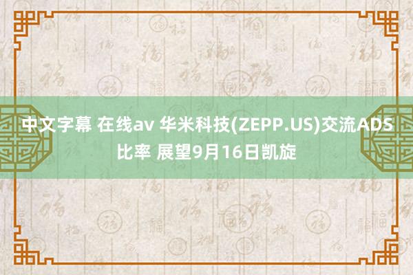 中文字幕 在线av 华米科技(ZEPP.US)交流ADS比率 展望9月16日凯旋