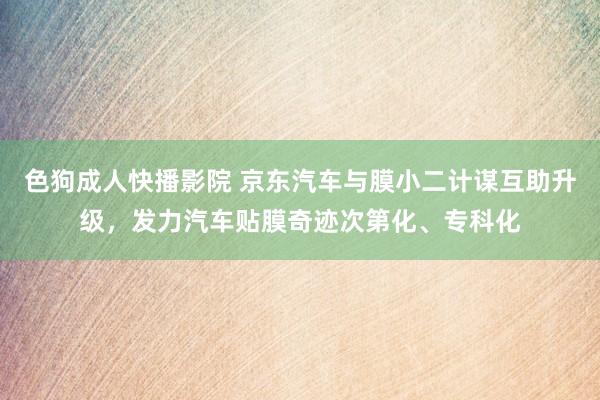 色狗成人快播影院 京东汽车与膜小二计谋互助升级，发力汽车贴膜奇迹次第化、专科化