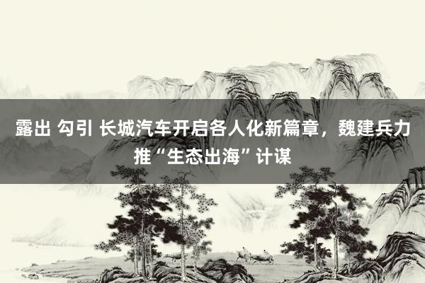 露出 勾引 长城汽车开启各人化新篇章，魏建兵力推“生态出海”计谋