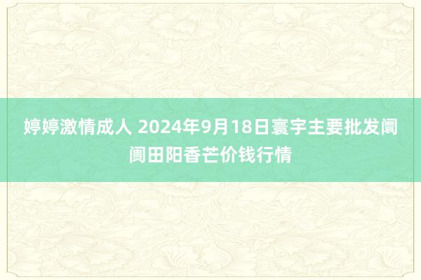 婷婷激情成人 2024年9月18日寰宇主要批发阛阓田阳香芒价钱行情