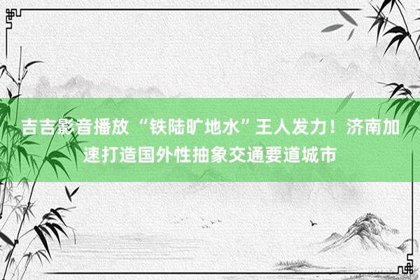 吉吉影音播放 “铁陆旷地水”王人发力！济南加速打造国外性抽象交通要道城市