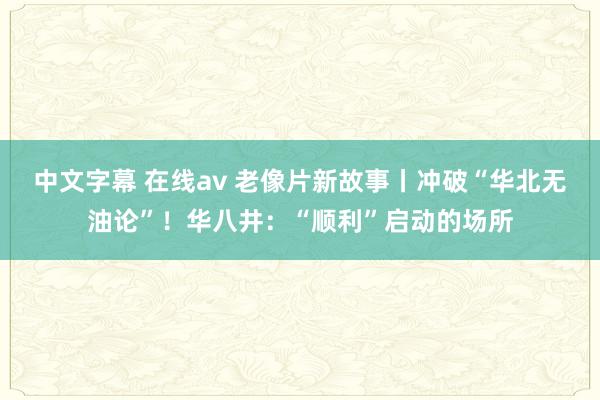 中文字幕 在线av 老像片新故事丨冲破“华北无油论”！华八井：“顺利”启动的场所