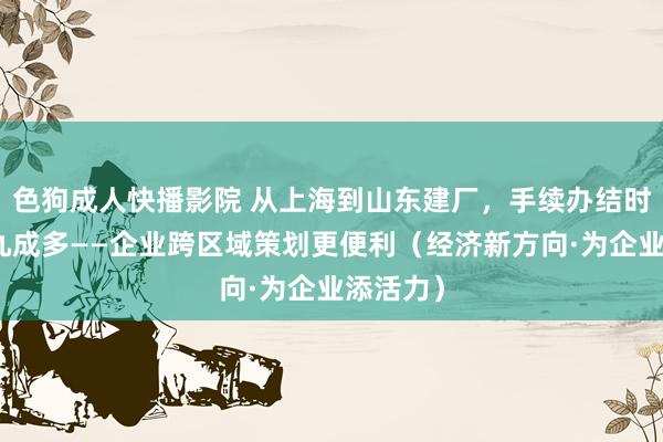 色狗成人快播影院 从上海到山东建厂，手续办结时限压缩九成多——企业跨区域策划更便利（经济新方向·为企业添活力）