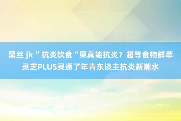 黑丝 jk ”抗炎饮食“果真能抗炎？超等食物鲜萃灵芝PLUS灵通了年青东谈主抗炎新潮水