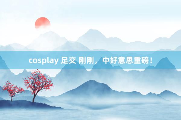 cosplay 足交 刚刚，中好意思重磅！