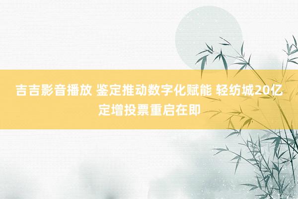 吉吉影音播放 鉴定推动数字化赋能 轻纺城20亿定增投票重启在即