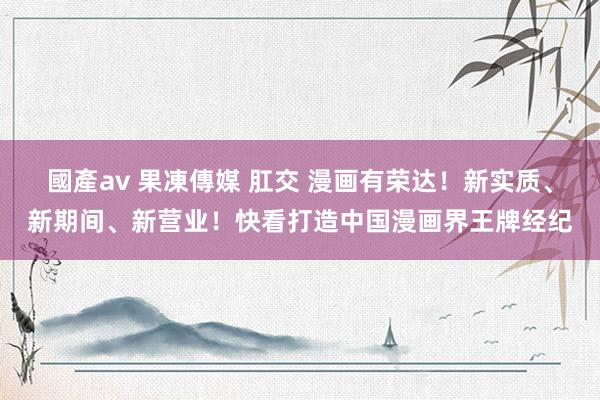 國產av 果凍傳媒 肛交 漫画有荣达！新实质、新期间、新营业！快看打造中国漫画界王牌经纪