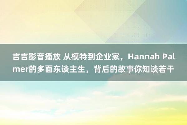 吉吉影音播放 从模特到企业家，Hannah Palmer的多面东谈主生，背后的故事你知谈若干