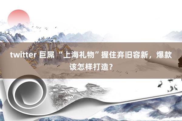 twitter 巨屌 “上海礼物”握住弃旧容新，爆款该怎样打造？