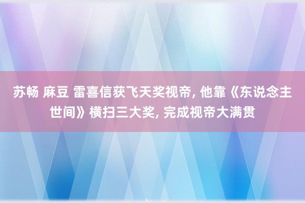 苏畅 麻豆 雷喜信获飞天奖视帝， 他靠《东说念主世间》横扫三大奖， 完成视帝大满贯