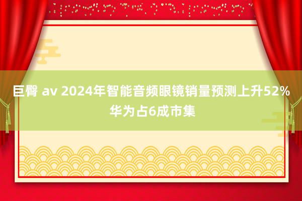 巨臀 av 2024年智能音频眼镜销量预测上升52% 华为占6成市集