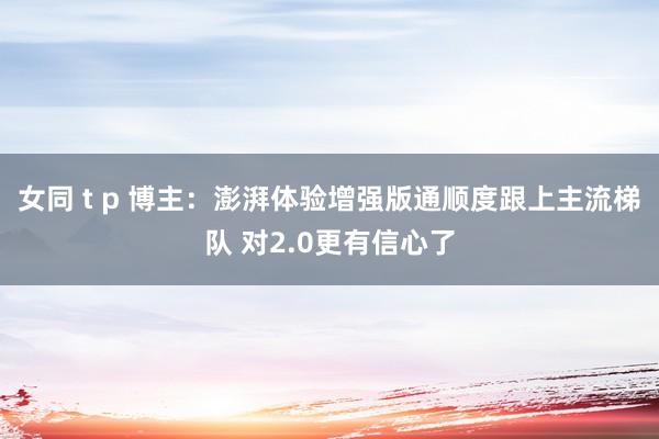 女同 t p 博主：澎湃体验增强版通顺度跟上主流梯队 对2.0更有信心了