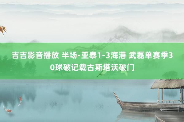 吉吉影音播放 半场-亚泰1-3海港 武磊单赛季30球破记载古斯塔沃破门