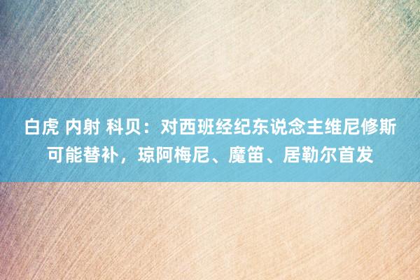 白虎 内射 科贝：对西班经纪东说念主维尼修斯可能替补，琼阿梅尼、魔笛、居勒尔首发