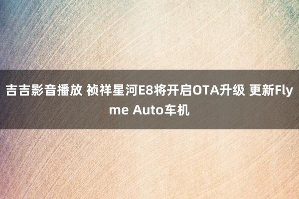 吉吉影音播放 祯祥星河E8将开启OTA升级 更新Flyme Auto车机