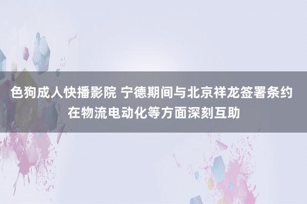 色狗成人快播影院 宁德期间与北京祥龙签署条约 在物流电动化等方面深刻互助