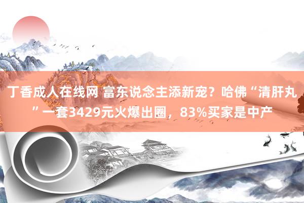 丁香成人在线网 富东说念主添新宠？哈佛“清肝丸”一套3429元火爆出圈，83%买家是中产