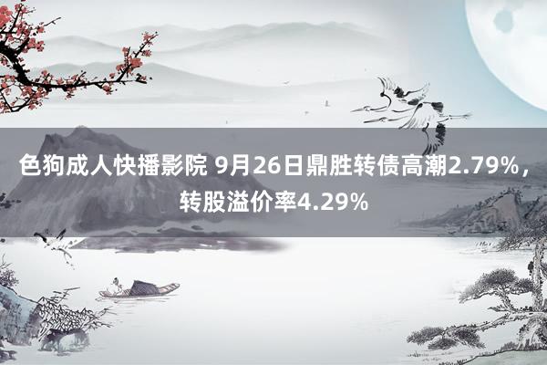 色狗成人快播影院 9月26日鼎胜转债高潮2.79%，转股溢价率4.29%