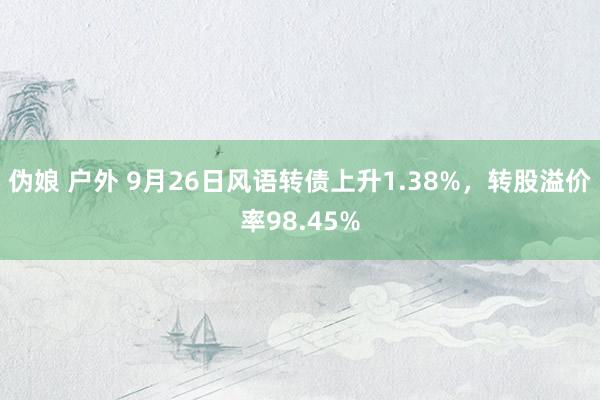 伪娘 户外 9月26日风语转债上升1.38%，转股溢价率98.45%