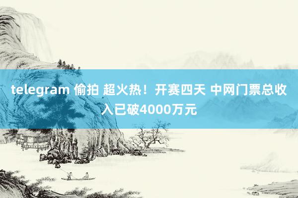 telegram 偷拍 超火热！开赛四天 中网门票总收入已破4000万元