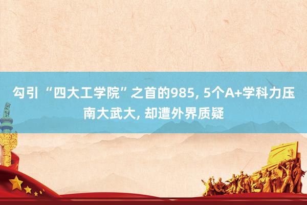 勾引 “四大工学院”之首的985， 5个A+学科力压南大武大， 却遭外界质疑