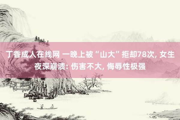 丁香成人在线网 一晚上被“山大”拒却78次， 女生夜深崩溃: 伤害不大， 侮辱性极强