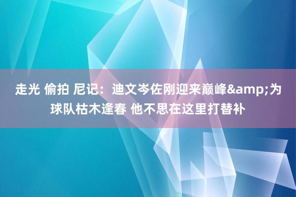 走光 偷拍 尼记：迪文岑佐刚迎来巅峰&为球队枯木逢春 他不思在这里打替补