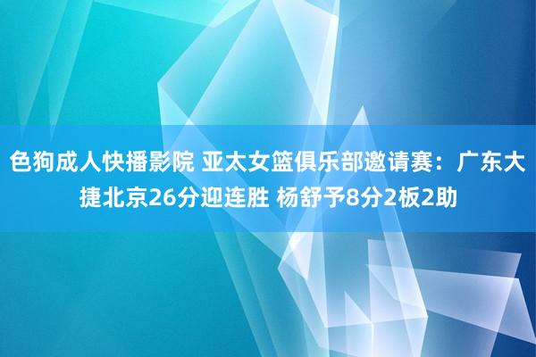 色狗成人快播影院 亚太女篮俱乐部邀请赛：广东大捷北京26分迎连胜 杨舒予8分2板2助