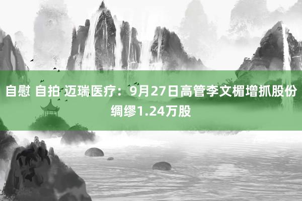 自慰 自拍 迈瑞医疗：9月27日高管李文楣增抓股份绸缪1.24万股