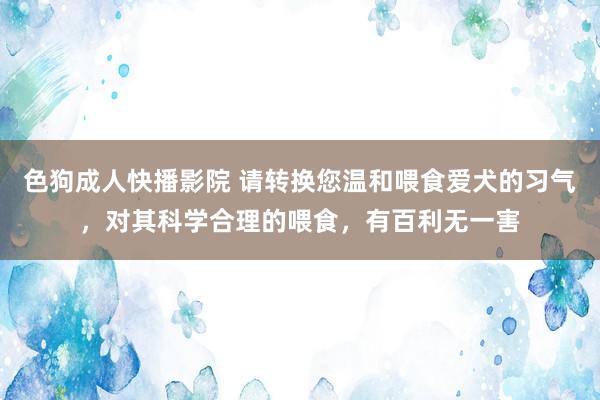 色狗成人快播影院 请转换您温和喂食爱犬的习气，对其科学合理的喂食，有百利无一害