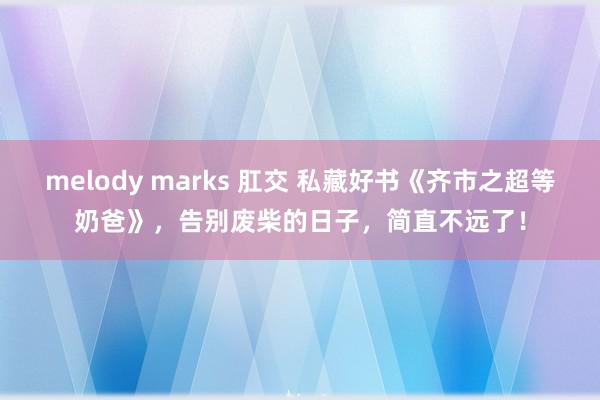 melody marks 肛交 私藏好书《齐市之超等奶爸》，告别废柴的日子，简直不远了！