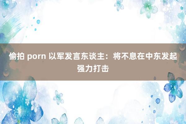 偷拍 porn 以军发言东谈主：将不息在中东发起强力打击