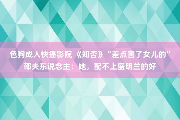 色狗成人快播影院 《知否》“差点害了女儿的”邵夫东说念主：她，配不上盛明兰的好