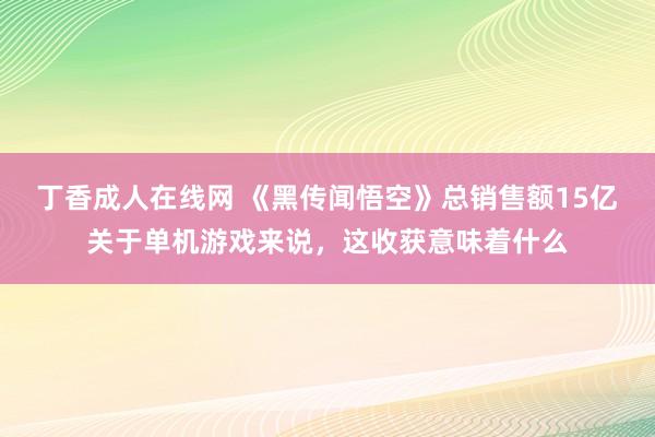 丁香成人在线网 《黑传闻悟空》总销售额15亿关于单机游戏来说，这收获意味着什么