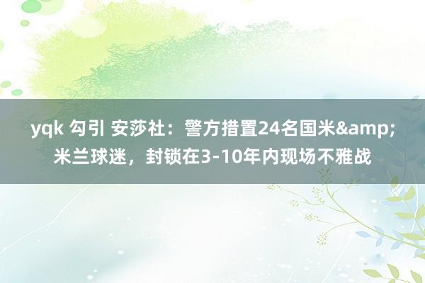 yqk 勾引 安莎社：警方措置24名国米&米兰球迷，封锁在3-10年内现场不雅战