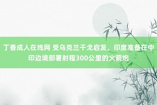 丁香成人在线网 受乌克兰干戈启发，印度准备在中印边境部署射程300公里的火箭炮