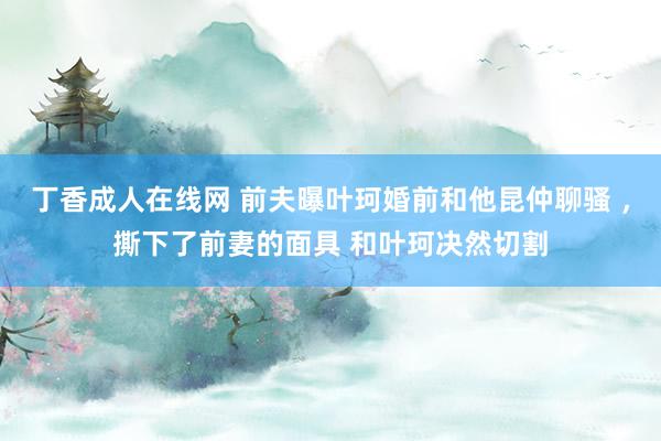 丁香成人在线网 前夫曝叶珂婚前和他昆仲聊骚 ，撕下了前妻的面具 和叶珂决然切割