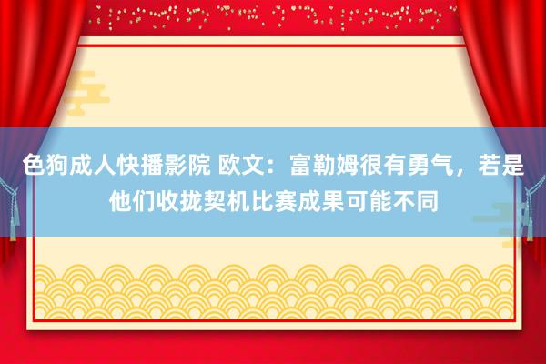 色狗成人快播影院 欧文：富勒姆很有勇气，若是他们收拢契机比赛成果可能不同