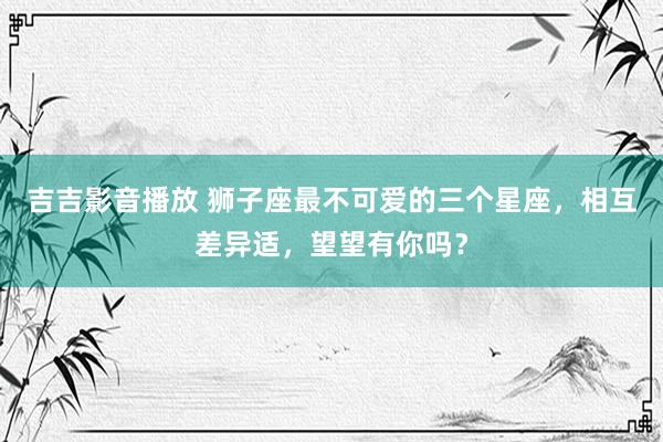 吉吉影音播放 狮子座最不可爱的三个星座，相互差异适，望望有你吗？