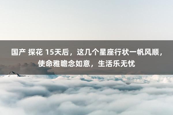 国产 探花 15天后，这几个星座行状一帆风顺，使命雅瞻念如意，生活乐无忧