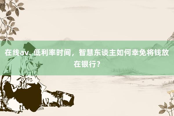 在线av. 低利率时间，智慧东谈主如何幸免将钱放在银行？