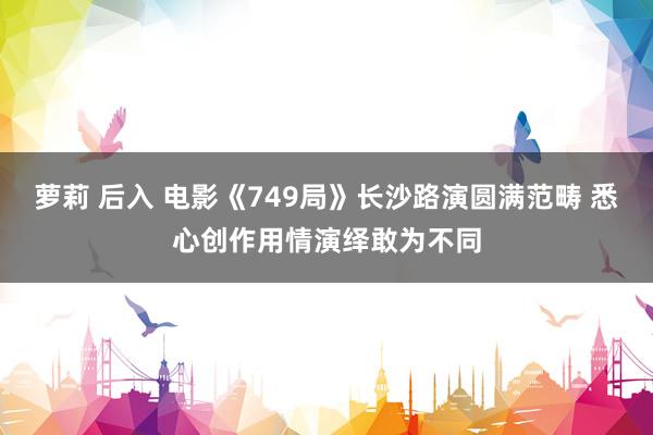 萝莉 后入 电影《749局》长沙路演圆满范畴 悉心创作用情演绎敢为不同