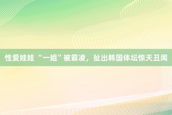 性爱娃娃 “一姐”被霸凌，扯出韩国体坛惊天丑闻